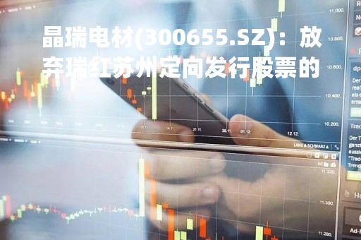 晶瑞电材(300655.SZ)：放弃瑞红苏州定向发行股票的认购权