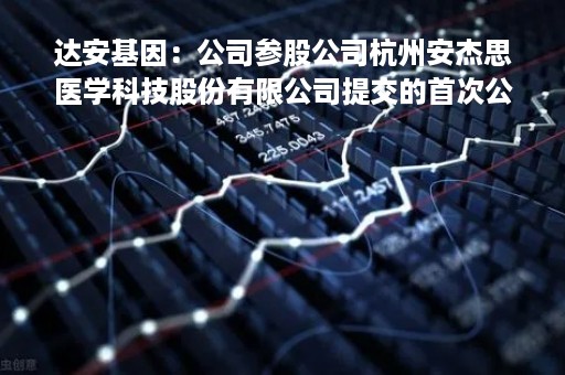 达安基因：公司参股公司杭州安杰思医学科技股份有限公司提交的首次公开发行股票并在科创板上市的申请获得审核通过