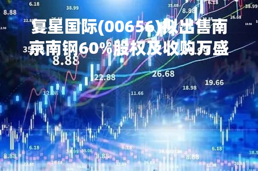 复星国际(00656)拟出售南京南钢60%股权及收购万盛(603010.SH)1.74亿股股份