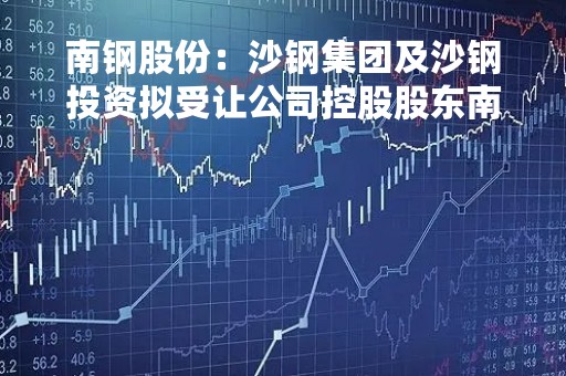 南钢股份：沙钢集团及沙钢投资拟受让公司控股股东南京钢联60%股权