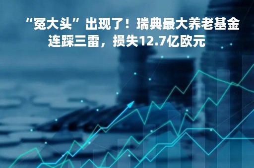“冤大头”出现了！瑞典最大养老基金连踩三雷，损失12.7亿欧元