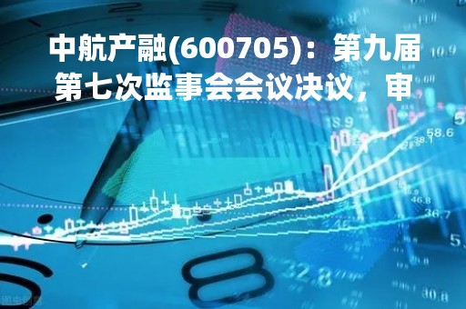 中航产融(600705)：第九届第七次监事会会议决议，审议关于聘任2023年度公司会计师事务所的议案