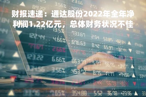 财报速递：通达股份2022年全年净利润1.22亿元，总体财务状况不佳