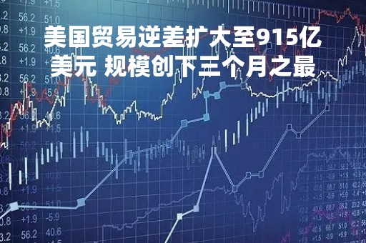 美国贸易逆差扩大至915亿美元 规模创下三个月之最