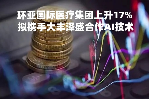 环亚国际医疗集团上升17% 拟携手大丰泽盛合作AI技术应用研发