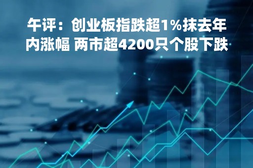 午评：创业板指跌超1%抹去年内涨幅 两市超4200只个股下跌