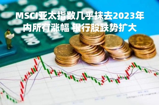 MSCI亚太指数几乎抹去2023年内所有涨幅 银行股跌势扩大