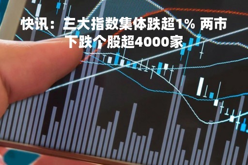 快讯：三大指数集体跌超1% 两市下跌个股超4000家