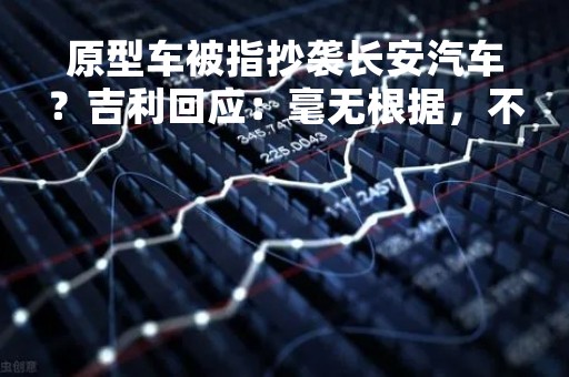 原型车被指抄袭长安汽车？吉利回应：毫无根据，不要内卷内讧