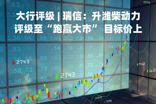 大行评级 | 瑞信：升潍柴动力评级至“跑赢大市” 目标价上调至14.4港元