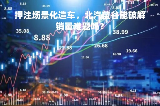 押注场景化造车，北汽蓝谷能破解销量难题吗？