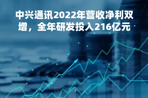 中兴通讯2022年营收净利双增，全年研发投入216亿元