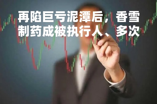再陷巨亏泥潭后，香雪制药成被执行人、多次因虚假宣传被罚