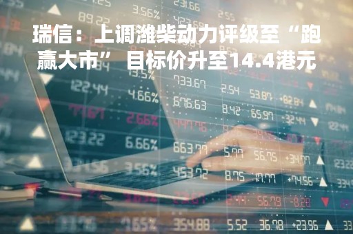 瑞信：上调潍柴动力评级至“跑赢大市” 目标价升至14.4港元