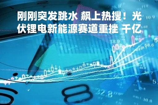 刚刚突发跳水 飙上热搜！光伏锂电新能源赛道重挫 千亿阳光电源大跌
