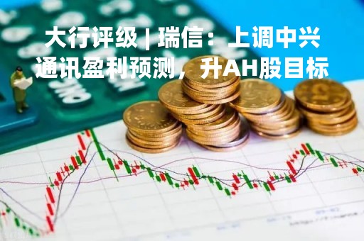 大行评级 | 瑞信：上调中兴通讯盈利预测，升AH股目标价