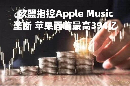 欧盟指控Apple Music垄断 苹果面临最高394亿美元巨额罚款