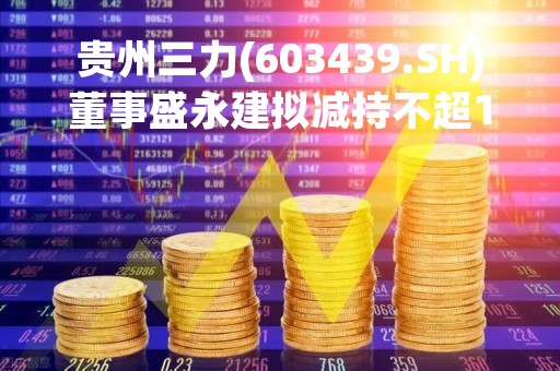 贵州三力(603439.SH)董事盛永建拟减持不超1.5873%股份