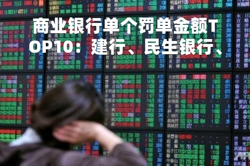 商业银行单个罚单金额TOP10：建行、民生银行、渣打中国居前三 ，涉违规放贷等