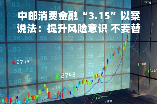 中邮消费金融“3.15”以案说法：提升风险意识 不要替他人贷款