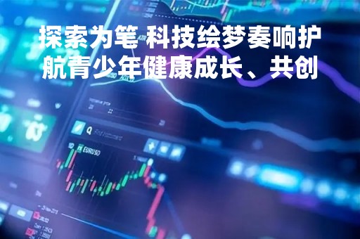 探索为笔 科技绘梦奏响护航青少年健康成长、共创文明网络生态主旋律