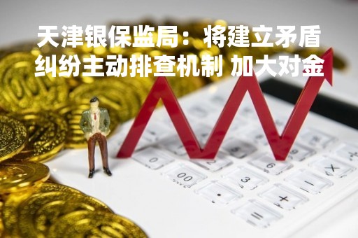 天津银保监局：将建立矛盾纠纷主动排查机制 加大对金融领域突出矛盾的分析研判力度