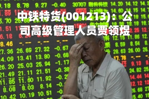 中铁特货(001213)：公司高级管理人员贾领煜先生辞职