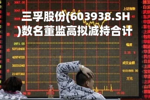 三孚股份(603938.SH)数名董监高拟减持合计不超2.12%股份