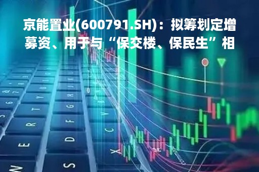 京能置业(600791.SH)：拟筹划定增募资、用于与“保交楼、保民生”相关的房地产项目等等