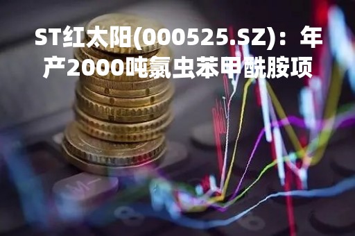 ST红太阳(000525.SZ)：年产2000吨氯虫苯甲酰胺项目预计今年上半年建成投产
