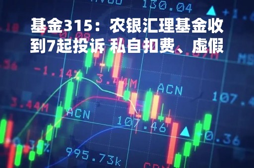 基金315：农银汇理基金收到7起投诉 私自扣费、虚假宣传、诱导购买问题频发