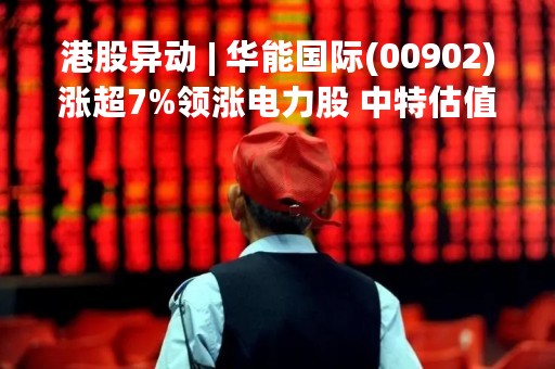港股异动 | 华能国际(00902)涨超7%领涨电力股 中特估值下电力企业具备估值提升空间