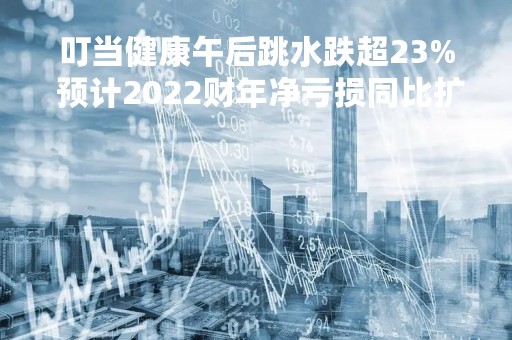 叮当健康午后跳水跌超23% 预计2022财年净亏损同比扩大不少于83%