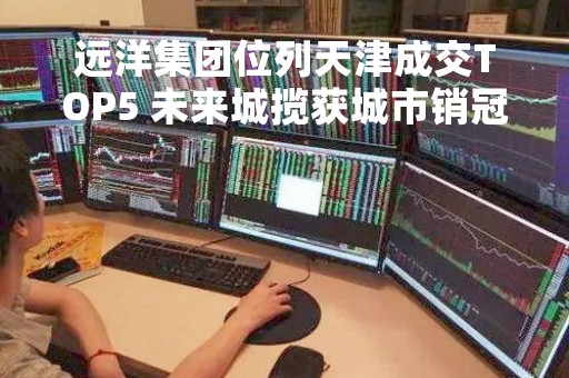 远洋集团位列天津成交TOP5 未来城揽获城市销冠