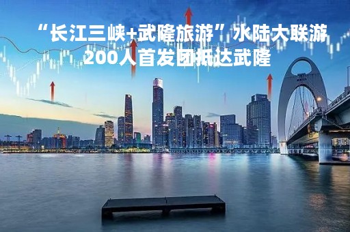 “长江三峡+武隆旅游”水陆大联游 200人首发团抵达武隆