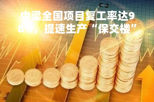 中梁全国项目复工率达98%，提速生产“保交楼”