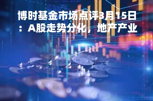 博时基金市场点评3月15日：A股走势分化，地产产业链涨幅靠前