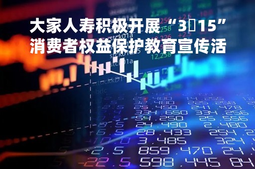 大家人寿积极开展“3・15”消费者权益保护教育宣传活动