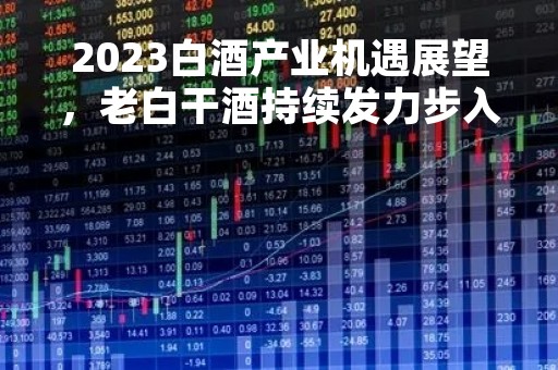 2023白酒产业机遇展望，老白干酒持续发力步入新周期
