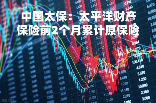 中国太保：太平洋财产保险前2个月累计原保险业务收入366.85亿元