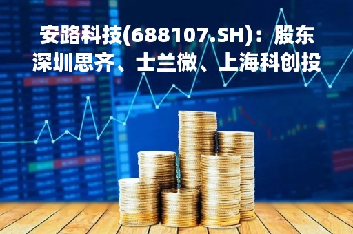 安路科技(688107.SH)：股东深圳思齐、士兰微、上海科创投合计减持0.9746%股份