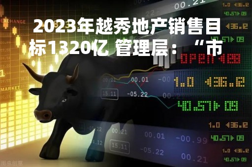 2023年越秀地产销售目标1320亿 管理层：“市场回暖，动力又来了”