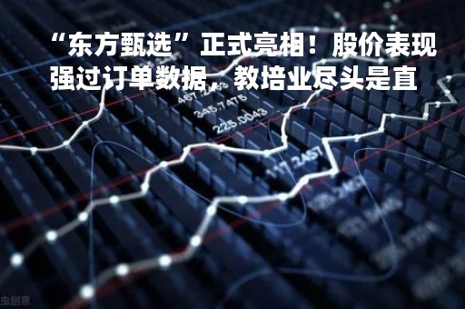 “东方甄选”正式亮相！股价表现强过订单数据，教培业尽头是直播？
