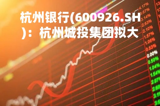 杭州银行(600926.SH)：杭州城投集团拟大宗交易增持1.186亿股