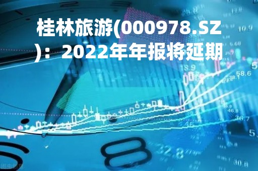 桂林旅游(000978.SZ)：2022年年报将延期至4月15日披露
