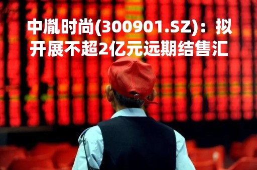 中胤时尚(300901.SZ)：拟开展不超2亿元远期结售汇业务