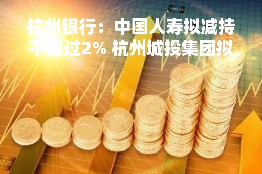 杭州银行：中国人寿拟减持不超过2% 杭州城投集团拟增持1.19亿股