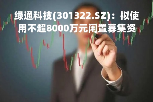 绿通科技(301322.SZ)：拟使用不超8000万元闲置募集资金用于暂时补充流动资金