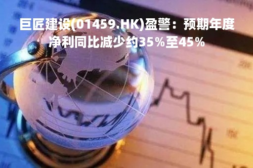 巨匠建设(01459.HK)盈警：预期年度净利同比减少约35%至45%