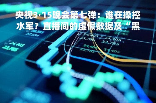 央视3·15晚会第七弹：谁在操控水军？直播间的虚假数据及“黑暗森林”的竞品抹黑